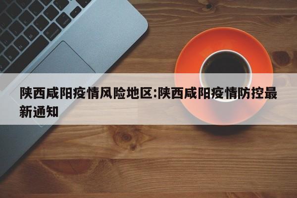 陕西咸阳疫情风险地区：陕西咸阳疫情防控最新通知