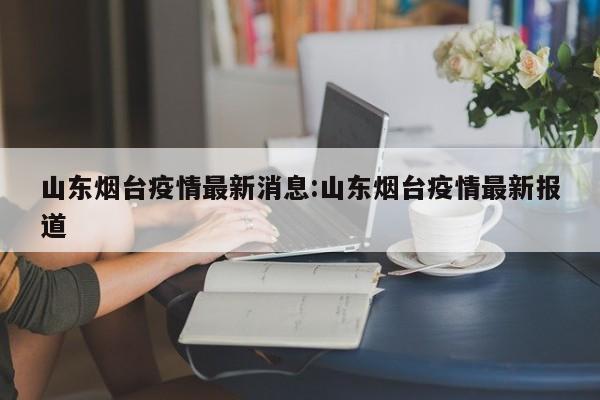 山东烟台疫情最新消息：山东烟台疫情最新报道