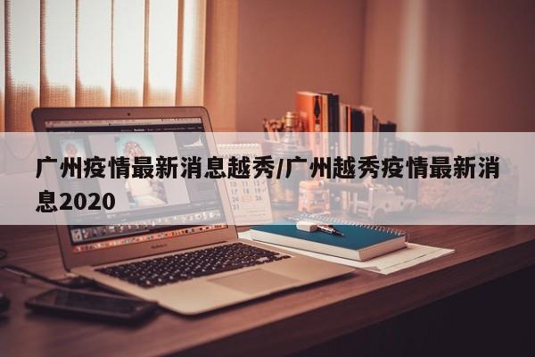 广州疫情最新消息越秀／广州越秀疫情最新消息2020
