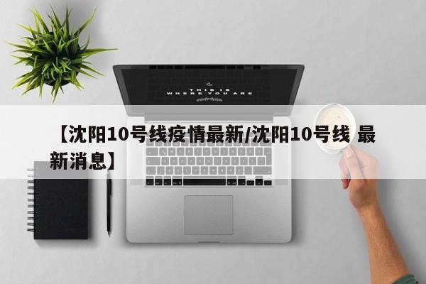 【沈阳10号线疫情最新／沈阳10号线 最新消息】