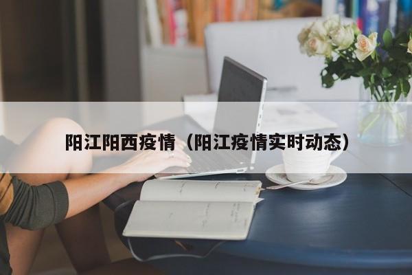 阳江阳西疫情（阳江疫情实时动态）