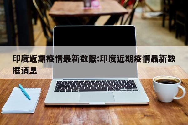 印度近期疫情最新数据：印度近期疫情最新数据消息