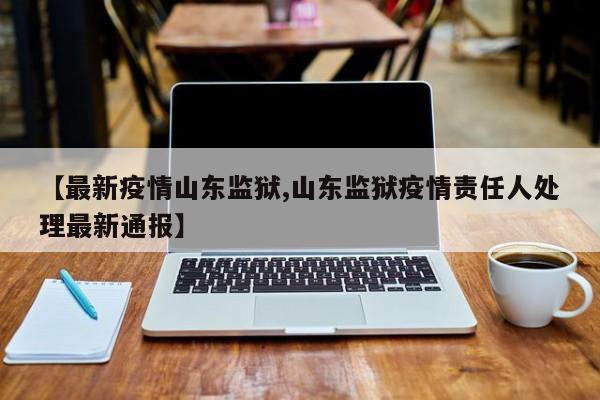 【最新疫情山东监狱,山东监狱疫情责任人处理最新通报】